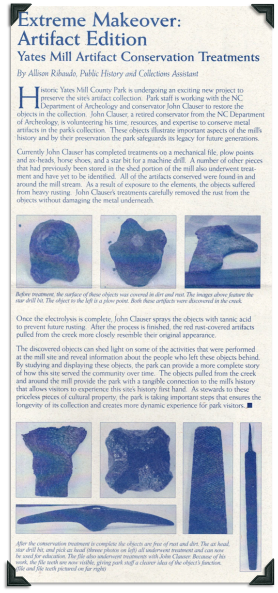 John Clauser, a retired conservator from the NC Department of Archeology is helping conserve artifacts found around the mill stream at Yates Mill. Some have been identified, such as a mechanical file, plow points, ax heads, horseshoes, and a star bit for a machine drill. Others are yet to be identified. Electrolysis is used to clean the artifacts, which are then sprayed with tannic acid to prevent future rusting. 
