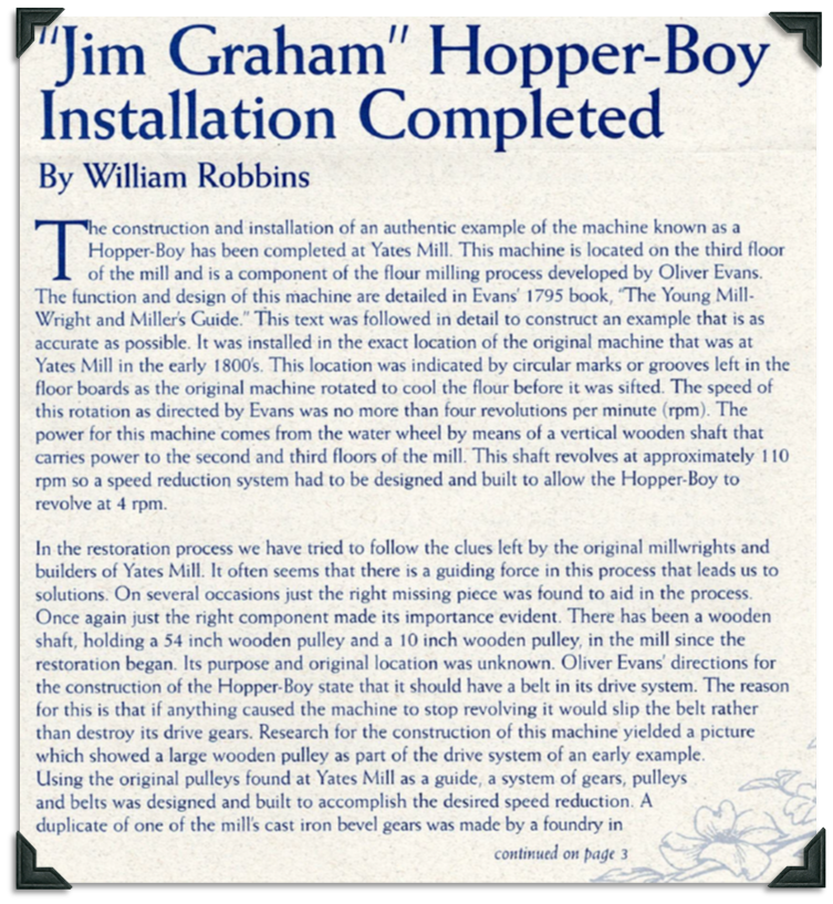 The construction and installation of an authentic example of the machine known as the Hopper-Boy has been completed at Yates Mill. Located on the 3rd floor, it is component of the flour milling process developed by Oliver Evans and the function and design are detailed in Evans' 1795 book The Young Millwright and Miller's Guide. The test was used to develop an example that was as accurate as possible. The new Hopper-Boy was installed in the exact location as the one found at Yates Mill in the 1800s, which was proven by the circular marks or grooves left in the floor boards where the original machine rotated to cool the flour before it was sifted. Evans described the speed of the Hopper-Boy as no more than 4 revolutions per minutes and it was powered by the waterwheel by a vertical wooden shaft that carries power to the second and third floors of the mill. The shaft revolves at approximately 110 rpm so a speed reduction system had to be designed. Oliver Evans' book helped restorers understand how the parts found in the mill were used. A belt drive system was used to protect the drive gears.