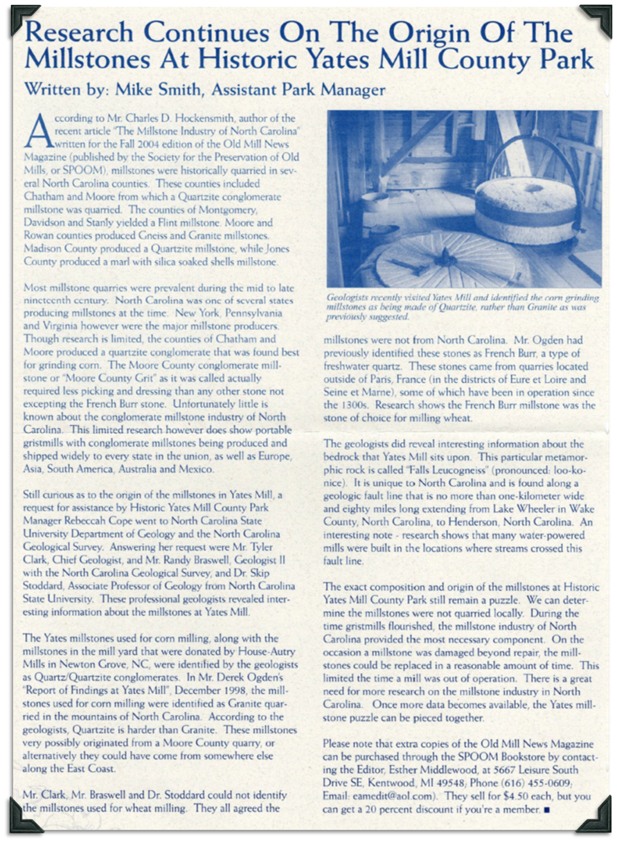 According to Charles D. Hockensmith, author of article The Millstone Industry of North Carolina, millstones were traditionally quarried in several North Carolina counties. In Chatham and Moore Quartzite conglomerate millstone was quarried. Montgomery, Davidson, and Stanly counties yielded Flint millstones. Moore and Rowan counties produced Gneiss and Granite millstones. Madison County produced Quartzite millstones and Jones county produced marl with silica soaked shells millstones. New York, Pennsylvania, and Virginia were major millstone producers. The quartzite conglomerate produced in Chatham and Moore counties was best for grinding corn. These millstones were shipped to every state as well as Europe, Asia, South America, Australia, and Mexico. According to Tyler Clark, Chief Geologist, Randy Braswell Geologist II with the NC Geological Survey, and Dr. Skip Stoddard, Associate Professor of Geology at NCSU the millstones donated to Yates Mill by House-Autry Mills to grind corn are Quart/Quartzite conglomerates, which is harder than granite. These millstones possibly originated for a Moore County quarry. The millstones used for wheat milling could not be identified other than they were not from North Carolina. The stones were previously identified as French Burr, a type of freshwater quartz quarried outside Paris, France. The bedrock that Yates Mill sits on is a metamorphic rock called Falls Leucogneiss which is unique to North Carolina and is found along a geologic fault line that is no more than 1 kilometer wide and 80 miles long extending from Lake Wheeler in Wake County to Henderson, North Carolina. Many water powered mills were built where streams crossed this fault line.