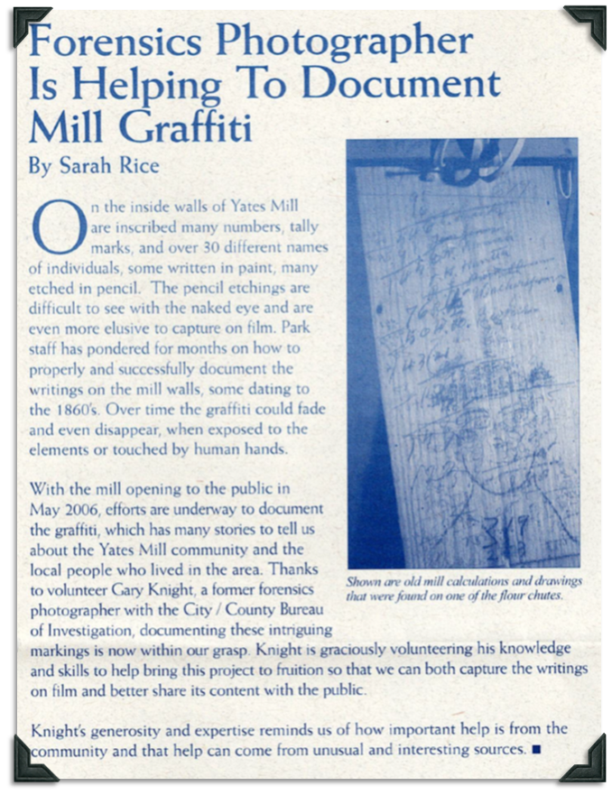 Inscribed on the inside walls of Yates Mill are numbers, tally marks, and over 30 different names of individuals written in paint or pencil. Some of the graffiti dates back to the 1860s. Some of it is hard to see with the naked eye and even harder to capture on film. It could fade or even disappear when exposed to the elements or touched by human hands. Volunteer Gary Knight, a former forensic photographer with the City/County Bureau of Investigation, is documenting these markings.