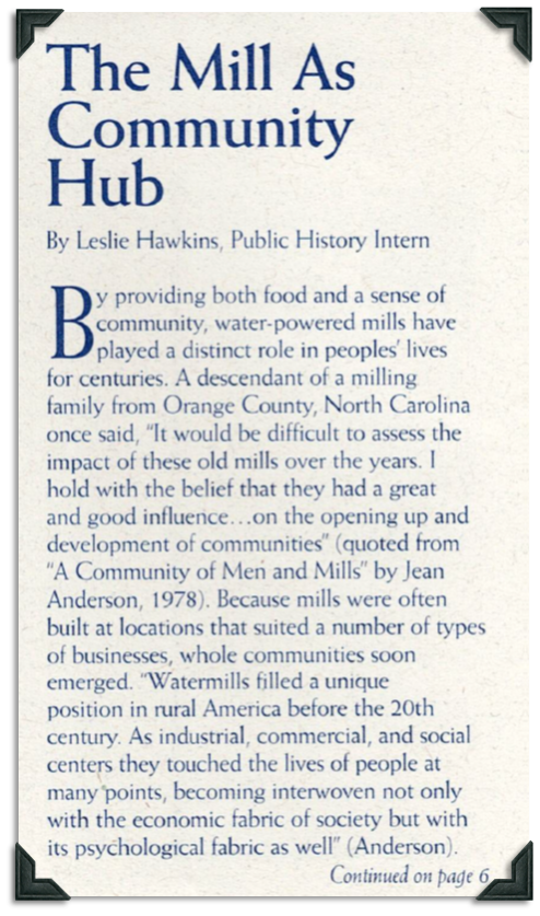 Water-powered mills played a distinct role in peoples' lives for centuries. A descendant of a milling family from Orange County, North Carolina once said, "it would be difficult to assess the impact of these old mills over the years. I hold with the belief that they once had a great and good influence...on the opening up and development of communities." Quoted from A Community of Men and Mills by Jean Anderson. Mill were built in places that suited many different kinds of businesses so communities emerged in the area.