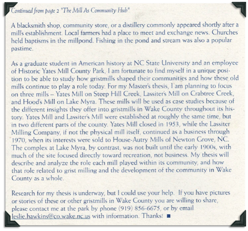 Blacksmith shops, community stores, and distilleries commonly appeared after a mill's establishment. Local farmers met and exchanged news, churches held baptisms in the millpond, and fishing was a popular pastime. The article's author is planning a Master's thesis that will focus on Yates Mill on Steep Hill Creek, Lassiter's Mill on Crabtree Creek, and Hood's Mill on Lake Myra. Yates Mill and Lassiter's Mill were established at roughly the same time but in different parts of Wake County, North Carolina. Yates Mill closed in 1953 but Lassiter Milling Company continued operations through 1970 when it was sold to House-Autry Mills of Newton Grove, North Carolina. The complex at Lake Myra wasn't built until the early 1900s with much of the site focused on recreation instead of business. 