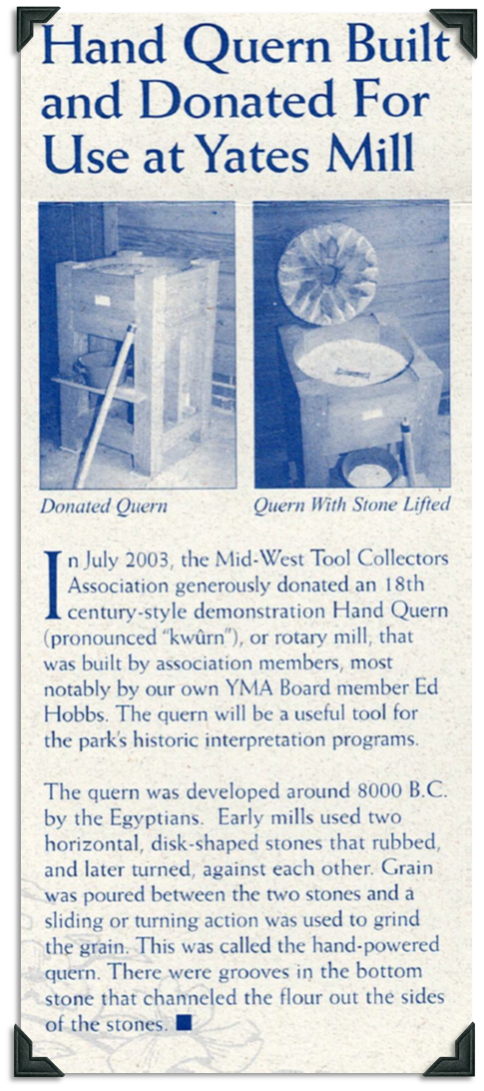 The Mid-West Tool Collectors Association donated an 18th century style demonstration Hand Quern or rotary mill. It was built by YMA board member Ed Hobbs and will be used for interpretation programs. Querns were developed around 8000 BC by Egyptians. Two horizontal disk shaped stones rubbed or turned against each other to grind grain.