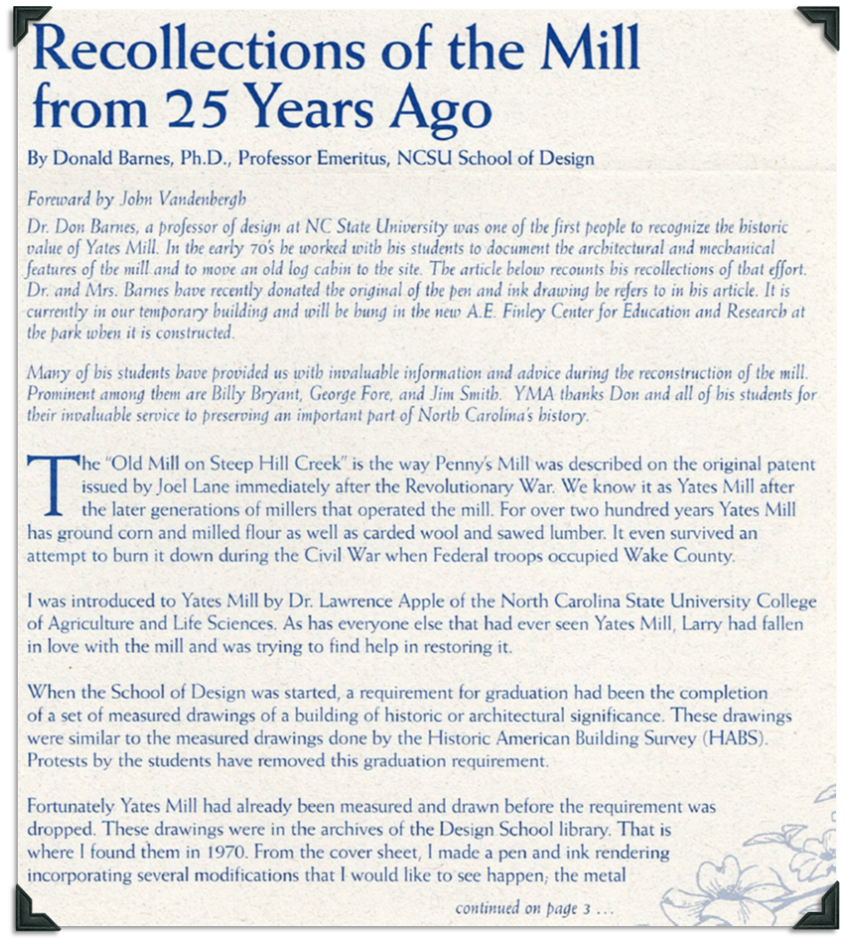 This article recounts the recollections of Dr. Don Barnes, a professor of design at NCSU who was introduced to Yates Mill by Dr. Lawrence Apple of the NCSU College of Life and Sciences. Dr. Barnes one of the first people to recognize the value of Yates Mill and worked with his students, including Billy Bryant, George Fore, and Jim Smith, to bring the log cabin to the site. Yates Mill was once know as Penny's Mill and Old Mill on Steep Hill Creek. The mill has stood for over 200 years and even survived a Civil War attempt to burn it down. When the School of Design was started, a graduation requirement was to complete a set of measure drawings of a historic or architectural significant building. Yates Mill was drawn before student protests led to the dissolution of this requirement and the drawings were archived in the Design School library. Dr. Barnes found them in 1970.