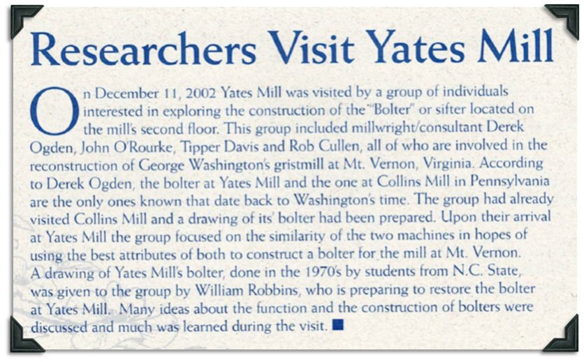 Yates Mill was visited by millwright consultant Derek Ogden, John O'Rourke, Tipper Davis, and Rob Cullen who are working to reconstruct the bolter at George Washington's Grist Mill at Mt. Vernon. According to Ogden, Yates Mill and Collins Mill in Pennsylvania are the only bolters known to date back to Washington's time. Having visited and drawn the bolter at Collins Mill, the group hoped to combine the best attributes of each bolter. A drawing created in the 1970s by a group of NCSU students was given to the group.