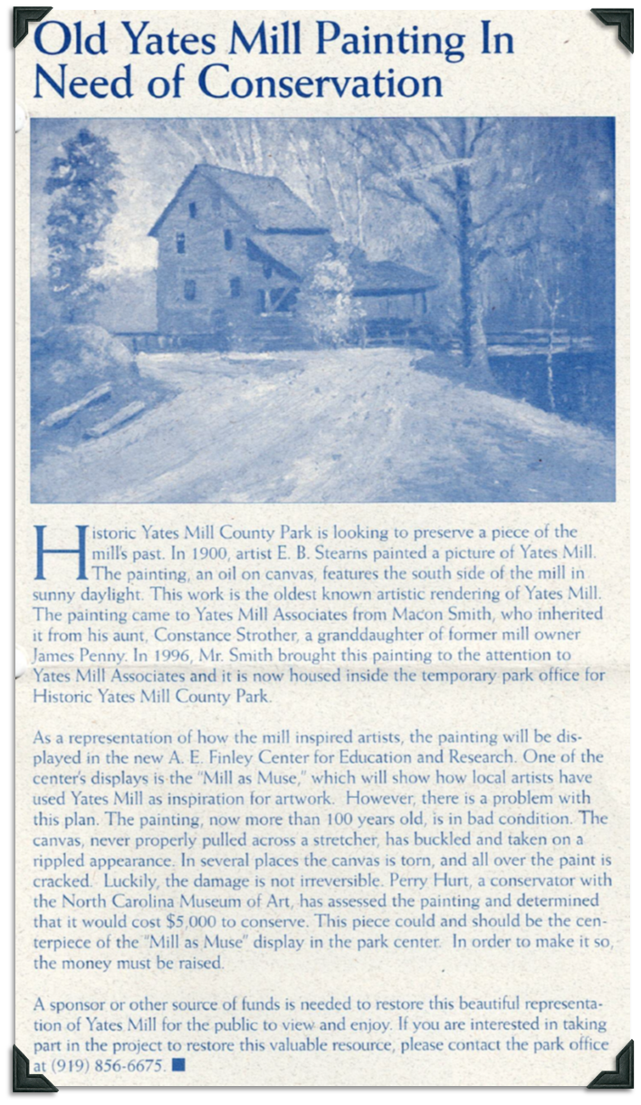 In 1900, artist E.B. Stearns created an oil painting of the south side of Yates Mill in sunny daylight. It is the oldest know artistic rendering of Yates Mill and was brought to YMA by Macon Smith, who inherited it from his aunt, Constance Strother, a granddaughter of James Penny, a former owner of Yates Mill. The plan is to display the painting in the new A.E Finley Center at Historic Yates Mill County Park, but it needs some restoration work done first. The canvas was not properly pulled before it was painted on, so after 100 years, the canvas has buckled and looks rippled. The canvas has tears and the paint is cracked. A conservator at the NC Museum of Art estimates it will cost $5000 to have the painting restored.